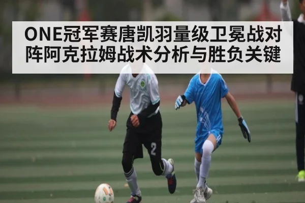 ONE冠军赛唐凯羽量级卫冕战对阵阿克拉姆战术分析与胜负关键