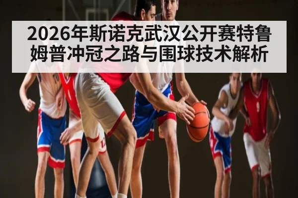 2026年斯诺克武汉公开赛特鲁姆普冲冠之路与围球技术解析
